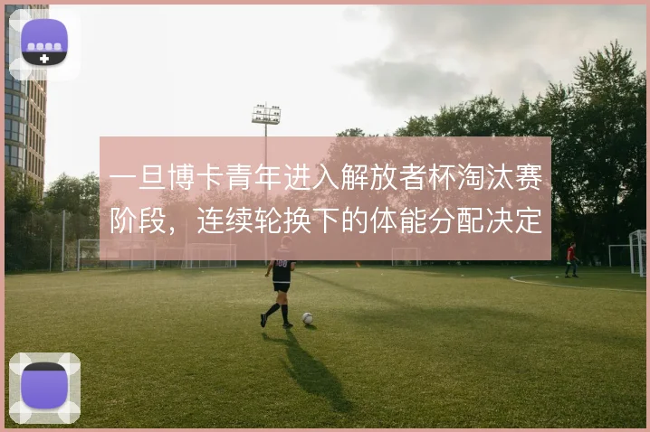 一旦博卡青年进入解放者杯淘汰赛阶段，连续轮换下的体能分配决定上限